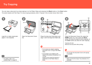 Page 69
  
(A)
(B)
(A)
(E)
(F)
(D)
(C)
2314
Try Copying
This section explains with Plain Paper. For various copying procedures, refer to "Copying" in the on-screen ma\
nual: Basic Guide.
For details, refer to "22 Loading Paper" on page 58.•
You can copy a document by simply placing it on the Platen Glass and pressing the Black button or the Color button.
Load A4 or Letter-sized plain 
paper in the Cassette.
Open the Document Cover 
(A).
Place the document face-down and 
align it with...