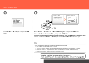 Page 36
C
45
Network Connection
Confirm Connection Status
Select Wireless LAN setting list or Wired LAN setting list, then press the OK button.
Select Confirm LAN settings, then press the OK 
button.
Now the machine is connected to the network. 
Next, read "[Network Connection] Install the Software" on page 35.
The machine and network device are turned on.
−
Make sure that Connection is set to  Active, then press the HOME button.
It may take a while before the connection is complete. In this...