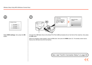 Page 64
C
D
1112
Reference Information
Wireless Setup Using WCN (Windows Connect Now)
Select WCN settings, then press the OK 
button.Connect the USB flash drive to the Direct Print Port (USB connector) (C) on the front of the machine, then press 
the OK button.
When the completion screen appears, press the 
OK button, then press the HOME button (D). The standby screen returns. 
Remove the USB flash drive from the machine.
Next, read "Confirm Connection Status" on page 33!
 