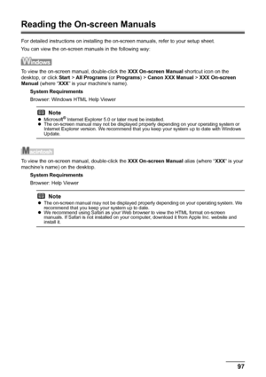 Page 10197 Appendix
Reading the On-screen Manuals
For detailed instructions on installing the on-screen manuals, refer to your setup sheet.
You can view the on-screen manuals in the following way:
To view the on-screen manual, double-click the XXX On-screen Manual shortcut icon on the 
desktop, or click Start > All Programs (or Programs) > Canon XXX Manual > XXX On-screen 
Manual (where “XXX” is your machine’s name).
System Requirements
Browser: Windows HTML Help Viewer
To view the on-screen manual, double-click...