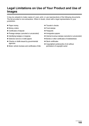 Page 109105 Safety Precautions
Legal Limitations on Use of Your Product and Use of 
Images
It may be unlawful to make copies of, scan, print, or use reproductions of the following documents. 
The list provided is non-exhaustive. When in doubt, check with a legal representative in your 
jurisdiction.
zPaper money
zMoney orders
zCertificates of deposit
zPostage stamps (canceled or uncanceled)
zIdentifying badges or insignias
zSelective service or draft papers
zChecks or drafts issued by governmental 
agencies...