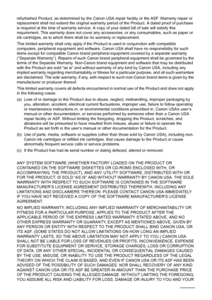 Page 112108Safety Precautions
refurbished Product, as determined by the Canon USA repair facility or the ASF. Warranty repair or 
replacement shall not extend the original warranty period of the Product. A dated proof of purchase 
is required at the time of warranty service. A copy of your dated bill of sale will satisfy this 
requirement. This warranty does not cover any accessories, or any consumables, such as paper or 
ink cartridges, as to which there shall be no warranty or replacement.
This limited...