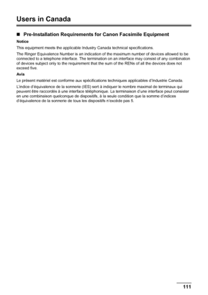 Page 115111 Safety Precautions
Users in Canada
„Pre-Installation Requirements for Canon Facsimile Equipment
Notice
This equipment meets the applicable Industry Canada technical specifications.
The Ringer Equivalence Number is an indication of the maximum number of devices allowed to be 
connected to a telephone interface. The termination on an interface may consist of any combination 
of devices subject only to the requirement that the sum of the RENs of all the devices does not 
exceed five.
Avis
Le présent...