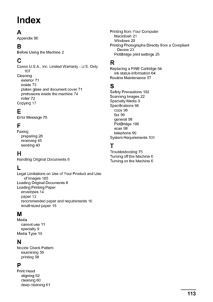 Page 117113
Index
Index
A
Appendix 96
B
Before Using the Machine 2
CCanon U.S.A., Inc. Limited Warranty - U.S. Only 107
Cleaning exterior
 71
inside 73
platen glass and document cover 71
protrusions inside the machine 74
roller 72
Copying 17
E
Error Message 76
F
Faxing preparing 28
receiving 45
sending 40
HHandling Original Documents 8
L
Legal Limitations on Use of Your Product and Use  of Images 105
Loading Original Documents 8
Loading Printing Paper envelopes
 14
paper 12
recommended paper and requirements 10...