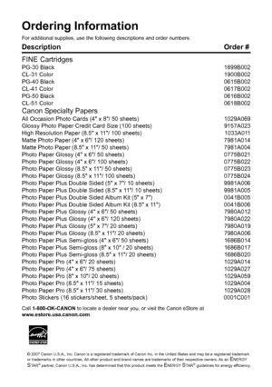 Page 119Ordering InformationFor additional supplies, use the following descriptions and order numbers.Description Order #
FINE CartridgesPG-30 Black 1899B002
CL-31 Color 1900B002
PG-40 Black 0615B002
CL-41 Color 0617B002
PG-50 Black 0616B002
CL-51 Color 0618B002Canon Specialty PapersAll Occasion Photo Cards (4 x 8/ 50 sheets) 1029A069
Glossy Photo Paper Credit Card Size (100 sheets) 9157A023
High Resolution Paper (8.5 x 11/ 100 sheets) 1033A011
Matte Photo Paper (4 x 6/ 120 sheets) 7981A014
Matte Photo Paper...