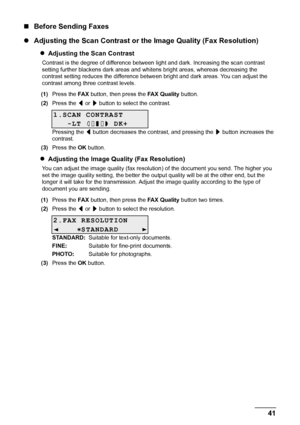 Page 4541 Faxing
„Before Sending Faxes
zAdjusting the Scan Contrast or the Image Quality (Fax Resolution)
zAdjusting the Scan Contrast
Contrast is the degree of difference between light and dark. Increasing the scan contrast 
setting further blackens dark areas and whitens bright areas, whereas decreasing the 
contrast setting reduces the difference between bright and dark areas. You can adjust the 
contrast among three contrast levels.
(1)Press the FA X button, then press the FAX Quality button.
(2)Press the [...