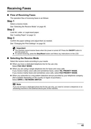 Page 4945
Faxing
Receiving Faxes
„ Flow of Receiving Faxes
The operation flow of receiving faxes is as follows:
Step 1
Select a receive mode.
See “Selecting the Receive Mode” on page 45.
Step 2
Load A4, Letter, or Legal-sized paper.
See “Loading Paper” on page 12.
Step 3
Confirm the paper settings and adjust them as needed.
See “Changing the Print Settings” on page 50.
„Selecting the Receive Mode
Select the receive mode according to your needs.
zWhen you have a dedicated te lephone line for fax use only:
Select...
