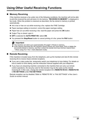 Page 5551 Faxing
Using Other Useful Receiving Functions
„Memory Receiving
If the machine receives a fax under one of the following conditions, the machine will not be able 
to print the received fax and will store it in its memory. “RECEIVED IN MEMORY” is displayed in 
fax mode. When the problem is resolved as described, the fax stored in memory is printed 
automatically.
zInk is low or has run out while receiving a fax: replace the FINE Cartridge.
zPaper size/type setting is incorrect: correct the paper...