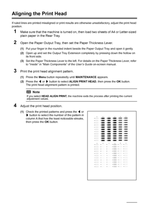 Page 6662Routine Maintenance
Aligning the Print Head
If ruled lines are printed misaligned or print results are otherwise unsatisfactory, adjust the print head 
position.
1Make sure that the machine is turned on, then load two sheets of A4 or Letter-sized 
plain paper in the Rear Tray.
2Open the Paper Output Tray, then set the Paper Thickness Lever.
(1)Put your finger in the rounded indent beside the Paper Output Tray and open it gently.
(2)Open up and set the Output Tray Extension completely by pressing down...