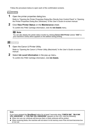 Page 7066Routine Maintenance
Follow the procedure below to open each of the confirmation screens.
1Open the printer properties dialog box.
Refer to “Opening the Printer Properties Dialog Box Directly from Control Panel” in “Opening 
the Printer Properties Dialog Box (Windows)” of the User’s Guide on-screen manual.
2Click View Printer Status on the Maintenance sheet.
To confirm the FINE Cartridge information, click the Ink Details menu.
1Open the Canon IJ Printer Utility.
Refer to “Opening the Canon IJ Printer...