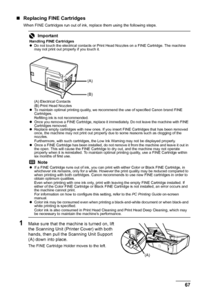 Page 7167 Routine Maintenance
„Replacing FINE Cartridges
When FINE Cartridges run out of ink, replace them using the following steps.
1Make sure that the machine is turned on, lift 
the Scanning Unit (Printer Cover) with both 
hands, then pull the Scanning Unit Support 
(A) down into place.
The FINE Cartridge Holder moves to the left.
Important
Handling FINE Cartridges
zDo not touch the electrical contacts or Print Head Nozzles on a FINE Cartridge. The machine 
may not print out properly if you touch it.
(A)...