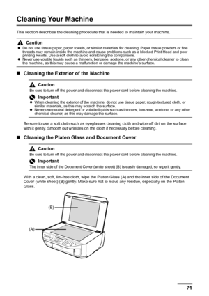 Page 7571 Routine Maintenance
Cleaning Your Machine
This section describes the cleaning procedure that is needed to maintain your machine.
„Cleaning the Exterior of the Machine
Be sure to use a soft cloth such as eyeglasses cleaning cloth and wipe off dirt on the surface 
with it gently. Smooth out wrinkles on the cloth if necessary before cleaning.
„Cleaning the Platen Glass and Document Cover
With a clean, soft, lint-free cloth, wipe the Platen Glass (A) and the inner side of the Document 
Cover (white sheet)...