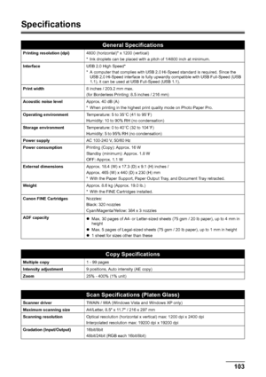 Page 107103 Appendix
Specifications
General Specifications
Printing resolution (dpi)4800 (horizontal)* x 1200 (vertical)
* Ink droplets can be placed with a pitch of 1/4800 inch at minimum.
InterfaceUSB 2.0 High Speed*
* A computer that complies with USB 2.0 Hi-Speed standard is required. Since the 
USB 2.0 Hi-Speed interface is fully upwardly compatible with USB Full-Speed (USB 
1.1), it can be used at USB Full-Speed (USB 1.1).
Print width8 inches / 203.2 mm max.
(for Borderless Printing: 8.5 inches / 216 mm)...