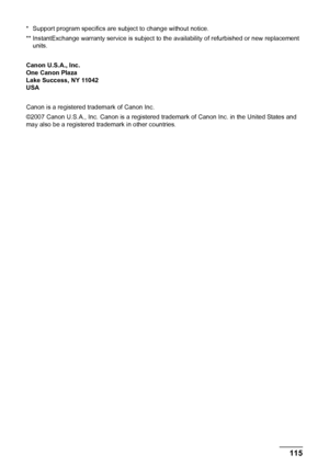 Page 119115 Safety Precautions
* Support program specifics are subject to change without notice.
** InstantExchange warranty service is subject to the availability of refurbished or new replacement 
units.
Canon U.S.A., Inc.
One Canon Plaza
Lake Success, NY 11042
USA
Canon is a registered trademark of Canon Inc.
©2007 Canon U.S.A., Inc. Canon is a registered trademark of Canon Inc. in the United States and 
may also be a registered trademark in other countries.
 