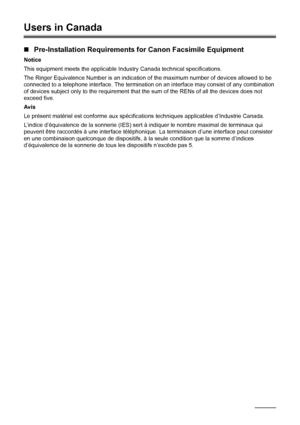 Page 120116Safety Precautions
Users in Canada
„Pre-Installation Requirements for Canon Facsimile Equipment
Notice
This equipment meets the applicable Industry Canada technical specifications.
The Ringer Equivalence Number is an indication of the maximum number of devices allowed to be 
connected to a telephone interface. The termination on an interface may consist of any combination 
of devices subject only to the requirement that the sum of the RENs of all the devices does not 
exceed five.
Avis
Le présent...