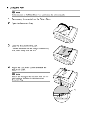 Page 1410Before Using the Machine
zUsing the ADF
1Remove any documents from the Platen Glass.
2Open the Document Tray.
3Load the document in the ADF.
Load the document with the side you want to copy, 
scan, or fax facing up in the ADF.
4Adjust the Document Guides to match the 
document width.
Note
Set a document on the Platen Glass if you want to scan it at optimum quality.
Note
Ensure that the edge of the document stack is in line 
with the Paper Size Mark (A) imprinted on the 
Document Tray.
(A)
 