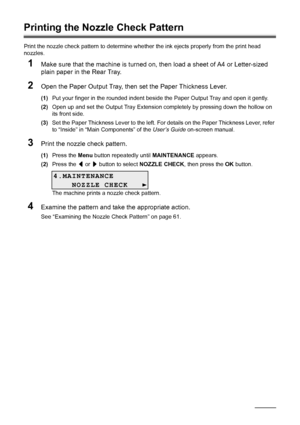 Page 6460Routine Maintenance
Printing the Nozzle Check Pattern
Print the nozzle check pattern to determine whet her the ink ejects properly from the print head 
nozzles.
1Make sure that the machine is turned on, then load a sheet of A4 or Letter-sized 
plain paper in the Rear Tray.
2Open the Paper Output Tray, then set the Paper Thickness Lever.
(1) Put your finger in the rounded indent beside the Paper Output Tray and open it gently.
(2) Open up and set the Output Tray Extension completely by pressing down the...