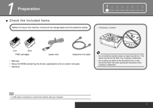 Page 3
1234567812345678
1
Preparation
Before turning on the machine, remove all the orange tapes and the protective sheets.power cord
FINE cartridges
Color Black
A USB cable is necessary to connect the machine with your computer.
•
Manuals•
Setup CD-ROM (containing the drivers, applications and on-screen manuals)
•
Warranty
•
C h e c k   t h e   I n c l u d e d   I t e m s
■
Choosing a Location
□
Do not install the machine where an object may fall on it. The 
object may fall into the Rear Tray, resulting...