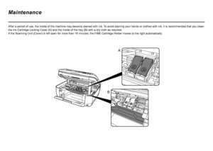 Page 34
A
B
After a period of use, the inside of the machine may become stained with ink.  To avoid staining your hands or clothes with ink, it is recommended that you clean 
the Ink Cartridge Locking Cover (A) and the inside of the tray (B) with a dry cloth as required.  
If the Scanning Unit (Cover) is left open for more than 10 minutes, the FINE Cartridge Holder moves to the right automatically .
Maintenance
 