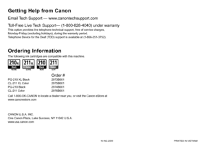 Page 36QT5-2134-V01XXXXXXXX©CANON INC.2009 PRINTED IN VIETNAM
Email Tech Support — www.canontechsupport.com
The following ink cartridges are compatible with this machine.
Getting Help from Canon
This option provides live telephone technical support, free of service charges, 
Monday-Friday (excluding holidays), during the warranty period.
Telephone Device for the Deaf (TDD) support is available at (1-866-251-3752).
Toll-Free Live Tech Support— (1-800-828-4040) under warranty
Ordering Information
Call...