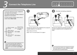 Page 5
12345678
B
A
12
3
Connect the Telephone Line
This section describes the basic method of 
telephone line connection.Connect the machine with a telephone line using the 
supplied telephone line cable (A).
Do not connect the machine and a telephone in parallel 
to the same telephone line using a distribution adapter. 
The machine may not operate properly.
•
Remove the telephone connector cap (B), then 
connect a telephone with the telephone line 
cable.
To use the machine as a fax, a telephone 
line...