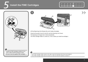 Page 7
12345678
EAD
F
1
5
Install the FINE Cartridges
Be sure to use the supplied FINE Cartridges.
•
Lift the Scanning Unit (Cover) (A) until it locks into place.
Handle the FINE Cartridges carefully. Do not 
drop or apply excessive pressure to them.
•
The Scanning Unit Support (E) is fixed automatically.
If the FINE Cartridge Holder returns to the right, close the Scanning Unit (Cover) and reopen it.
•
The FINE Cartridge Holder (F) comes out. (This is where you install the cartridges.)
If the FINE...