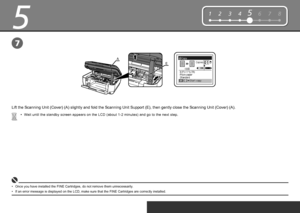 Page 10
5
E
A
12345678
7
Wait until the standby screen appears on the LCD (about 1-2 minutes) and go to the next step.
•
Once you have installed the FINE Cartridges, do not remove them unnecessarily .
•
Lift the Scanning Unit (Cover) (A) slightly and fold the Scanning Unit Support (E), then gently close the Scanning Unit (Cover) (A).
If an error message is displayed on the LCD, make sure that the FINE Cartridges are correctly installed.
•
 