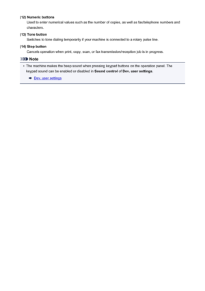 Page 116(12) Numeric buttonsUsed to enter numerical values such as the number of copies, as well as fax/telephone numbers and
characters.
(13) Tone button Switches to tone dialing temporarily if your machine is connected to a rotary pulse line.
(14) Stop button Cancels operation when print, copy, scan, or fax transmission/reception job is in progress.
Note
•
The machine makes the beep sound when pressing keypad buttons on the operation panel. Thekeypad sound can be enabled or disabled in  Sound control of Dev....