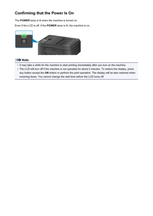 Page 118Confirming that the Power Is OnThe  POWER  lamp is lit when the machine is turned on.
Even if the LCD is off, if the  POWER lamp is lit, the machine is on.
Note
•
It may take a while for the machine to start printing immediately after you turn on the machine.
•
The LCD will turn off if the machine is not operated for about 5 minutes. To restore the display, press
any button except the  ON button or perform the print operation. The display will be also restored when
receiving faxes. You cannot change the...