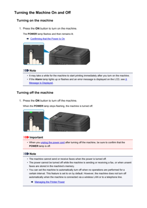 Page 119Turning the Machine On and OffTurning on the machine1.
Press the  ON button to turn on the machine.
The  POWER  lamp flashes and then remains lit.
Confirming that the Power Is On
Note
•
It may take a while for the machine to start printing immediately after you turn on the machine.
•
If the Alarm  lamp lights up or flashes and an error message is displayed on the LCD, see A
Message Is Displayed .
Turning off the machine
1.
Press the  ON button to turn off the machine.
When the  POWER lamp stops flashing,...