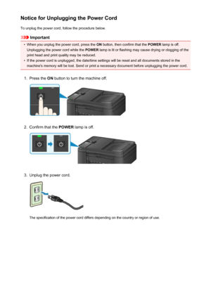 Page 121Notice for Unplugging the Power CordTo unplug the power cord, follow the procedure below.
Important
•
When you unplug the power cord, press the  ON button, then confirm that the  POWER lamp is off.
Unplugging the power cord while the  POWER lamp is lit or flashing may cause drying or clogging of the
print head and print quality may be reduced.
•
If the power cord is unplugged, the date/time settings will be reset and all documents stored in the machine's memory will be lost. Send or print a necessary...