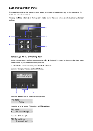 Page 122LCD and Operation PanelThe mode button (A) on the operation panel allows you to switch between the copy mode, scan mode, fax
mode, and setup menu screen.
Pressing the  Menu button (B) in the respective modes shows the menu screen to select various functions or
settings.
Selecting a Menu or Setting Item
On the menu screen or settings screen, use the 
 or  button (C) to select an item or option, then press
the  OK button (D) to proceed with the procedure.
To return to the previous screen, press the  Back...