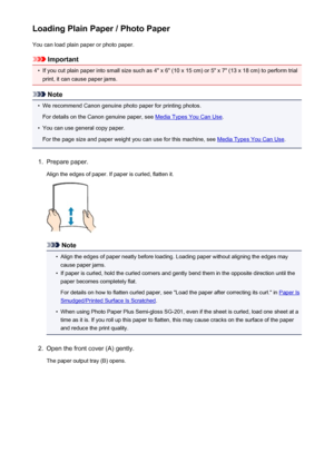 Page 128Loading Plain Paper / Photo PaperYou can load plain paper or photo paper.
Important
•
If you cut plain paper into small size such as 4" x 6" (10 x 15 cm) or 5" x 7" (13 x 18 cm) to perform trial
print, it can cause paper jams.
Note
•
We recommend Canon genuine photo paper for printing photos.
For details on the Canon genuine paper, see 
Media Types You Can Use .
•
You can use general copy paper.
For the page size and paper weight you can use for this machine, see 
Media Types You Can Use...