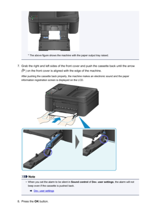 Page 131* The above figure shows the machine with the paper output tray raised.
7.
Grab the right and left sides of the front cover and push the cassette back until the arrow
(
) on the front cover is aligned with the edge of the machine.
After pushing the cassette back properly, the machine makes an electronic sound and the paper information registration screen is displayed on the LCD.
Note
•
When you set the alarm to be silent in  Sound control of Dev. user settings , the alarm will not
beep even if the...