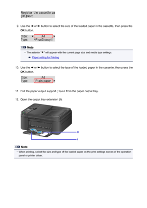 Page 1329.
Use the  or  button to select the size of the loaded paper in the cassette, then press the
OK  button.
Note
•
The asterisk "" will appear with the current page size and media type settings.
Paper setting for Printing
10.
Use the  or  button to select the type of the loaded paper in the cassette, then press the
OK  button.
11.
Pull the paper output support (H) out from the paper output tray.
12.
Open the output tray extension (I).
Note
•
When printing, select the size and type of the loaded...