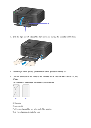 Page 1343.
Grab the right and left sides of the front cover and pull out the cassette until it stops.
4.
Use the right paper guide (C) to slide both paper guides all the way out.
5.
Load the envelopes in the center of the cassette WITH THE ADDRESS SIDE FACING
DOWN.
The folded flap of the envelope will be faced up on the left side.
D: Rear side
E: Address side
Push the envelopes all the way to the back of the cassette. Up to 5 envelopes can be loaded at once.
134
 