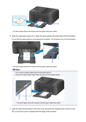 Page 135* The above figure shows the machine with the paper output tray raised.
6.
Slide the right paper guide (C) to align the paper guides with both sides of the envelopes.
Do not slide the paper guides too hard against the envelopes. The envelopes may not be fed properly.
* The above figure shows the machine with the paper output tray raised.
Note
•
Do not load envelopes higher than the load limit mark (F).
•
Keep the envelope stack height below the tabs (G) of the paper guides.
* The above figure shows the...