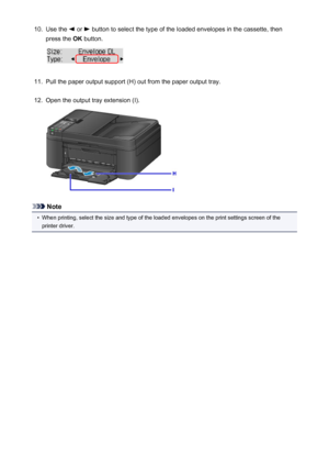 Page 13710.Use the  or  button to select the type of the loaded envelopes in the cassette, then
press the  OK button.11.
Pull the paper output support (H) out from the paper output tray.
12.
Open the output tray extension (I).
Note
•
When printing, select the size and type of the loaded envelopes on the print settings screen of the
printer driver.
137
 