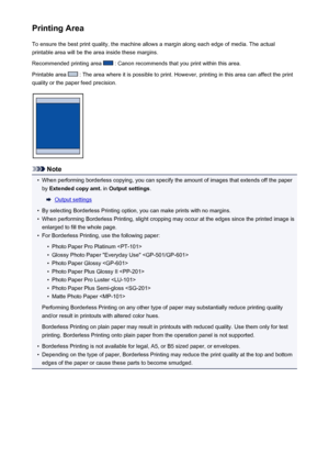 Page 144Printing AreaTo ensure the best print quality, the machine allows a margin along each edge of media. The actual
printable area will be the area inside these margins.
Recommended printing area 
 : Canon recommends that you print within this area.
Printable area 
 : The area where it is possible to print. However, printing in this area can affect the print
quality or the paper feed precision.
Note
•
When performing borderless copying, you can specify the amount of images that extends off the paper by...