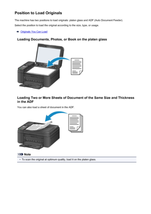 Page 149Position to Load OriginalsThe machine has two positions to load originals: platen glass and ADF (Auto Document Feeder).Select the position to load the original according to the size, type, or usage.
Originals You Can Load
Loading Documents, Photos, or Book on the platen glass
Loading Two or More Sheets of Document of the Same Size and Thickness in the ADF
You can also load a sheet of document in the ADF.
Note
•
To scan the original at optimum quality, load it on the platen glass.
149
 