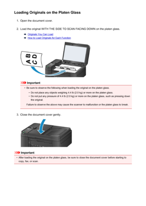 Page 150Loading Originals on the Platen Glass1.
Open the document cover.
2.
Load the original WITH THE SIDE TO SCAN FACING DOWN on the platen glass.
Originals You Can Load
How to Load Originals for Each Function
Important
•
Be sure to observe the following when loading the original on the platen glass.
•
Do not place any objects weighing 4.4 lb (2.0 kg) or more on the platen glass.
•
Do not put any pressure of 4.4 lb (2.0 kg) or more on the platen glass, such as pressing down
the original.
Failure to observe the...