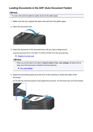 Page 151Loading Documents in the ADF (Auto Document Feeder)
Note
•
To scan a document at optimum quality, load it on the platen glass.
1.
Make sure that any original has been removed from the platen glass.
2.
Open the document tray.
3.
Insert the document in the document tray until you hear a beep sound.
Load the document WITH THE SIDE TO SCAN FACING UP in the document tray.
Originals You Can Load
Note
•
When you set the alarm to be silent in  Sound control of Dev. user settings , the alarm will not
beep even if...