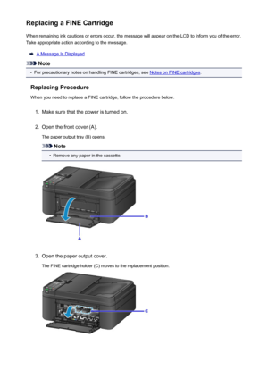 Page 157Replacing a FINE CartridgeWhen remaining ink cautions or errors occur, the message will appear on the LCD to inform you of the error.
Take appropriate action according to the message.
A Message Is Displayed
Note
•
For precautionary notes on handling FINE cartridges, see Notes on FINE cartridges .
Replacing Procedure When you need to replace a FINE cartridge, follow the procedure below.
1.
Make sure that the power is turned on.
2.
Open the front cover (A).
The paper output tray (B) opens.
Note
•
Remove...
