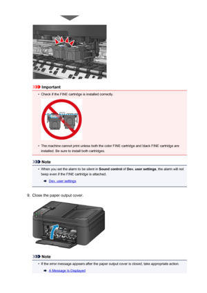 Page 161Important
•
Check if the FINE cartridge is installed correctly.
•
The machine cannot print unless both the color FINE cartridge and black FINE cartridge areinstalled. Be sure to install both cartridges.
Note
•
When you set the alarm to be silent in  Sound control of Dev. user settings , the alarm will not
beep even if the FINE cartridge is attached.
Dev. user settings
9.
Close the paper output cover.
Note
•
If the error message appears after the paper output cover is closed, take appropriate action.
A...