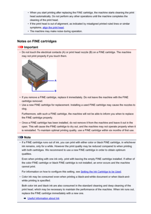 Page 162•When you start printing after replacing the FINE cartridge, the machine starts cleaning the printhead automatically. Do not perform any other operations until the machine completes the
cleaning of the print head.•
If the print head is out of alignment, as indicated by misaligned printed ruled lines or similar
symptoms, 
align the print head .
•
The machine may make noise during operation.
Notes on FINE cartridges
Important
•
Do not touch the electrical contacts (A) or print head nozzle (B) on a FINE...