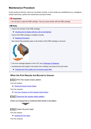 Page 167Maintenance ProcedureIf print results are blurred, colors are not printed correctly, or print results are unsatisfactory (e.g. misalignedprinted ruled lines), perform the maintenance procedure below.
Important
•
Do not rinse or wipe the FINE cartridge. This can cause trouble with the FINE cartridge.
Note
•
Check if ink remains in the FINE cartridge.
Checking the Ink Status with the LCD on the Machine
Check if the FINE cartridge is installed correctly.
Replacing Procedure
Also check if the protective tape...