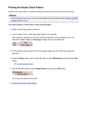 Page 169Printing the Nozzle Check PatternPrint the nozzle check pattern to determine whether the ink ejects properly from the print head nozzle.
Note
•
If the remaining ink level is low, the nozzle check pattern will not be printed correctly. Replace the FINE
cartridge  whose ink is low.
You need to prepare: a sheet of A4 or Letter-sized plain paper
1.
Make sure that the power is turned on.
2.
Load a sheet of A4 or Letter-sized plain paper in the cassette. After pushing the cassette back, the paper information...