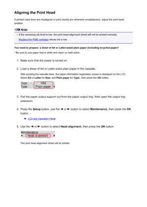 Page 173Aligning the Print HeadIf printed ruled lines are misaligned or print results are otherwise unsatisfactory, adjust the print head
position.
Note
•
If the remaining ink level is low, the print head alignment sheet will not be printed correctly.
Replace the FINE cartridge  whose ink is low.
You need to prepare: a sheet of A4 or Letter-sized plain paper (including recycled paper)*
* Be sure to use paper that is white and clean on both sides.
1.
Make sure that the power is turned on.
2.
Load a sheet of A4 or...