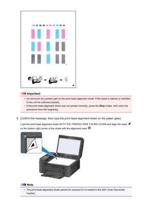 Page 174Important
•
Do not touch any printed part on the print head alignment sheet. If the sheet is stained or wrinkled,it may not be scanned properly.
•
If the print head alignment sheet was not printed correctly, press the  Stop button, then redo this
procedure from the beginning.
6.
Confirm the message, then load the print head alignment sheet on the platen glass.
Load the print head alignment sheet WITH THE PRINTED SIDE FACING DOWN and align the mark 
on the bottom right corner of the sheet with the...