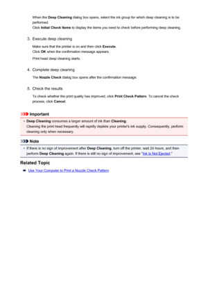 Page 178When the Deep Cleaning  dialog box opens, select the ink group for which deep cleaning is to be
performed.
Click  Initial Check Items  to display the items you need to check before performing deep cleaning.3.
Execute deep cleaning
Make sure that the printer is on and then click  Execute.
Click  OK when the confirmation message appears.
Print head deep cleaning starts.
4.
Complete deep cleaning
The  Nozzle Check  dialog box opens after the confirmation message.
5.
Check the results
To check whether the...